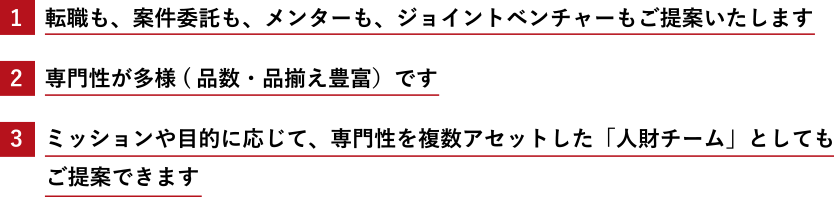 1.転職も、案件委託も、メンターも、ジョイントベンチャーもご提案いたします 2.専門性が多様(品数・品揃え豊富)です 3.ミッションや目的に応じて、専門性を複数アセットした「人財チーム」としてもご提案できます
