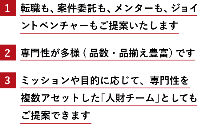 1.転職も、案件委託も、メンターも、ジョイントベンチャーもご提案いたします 2.専門性が多様(品数・品揃え豊富)です 3.ミッションや目的に応じて、専門性を複数アセットした「人財チーム」としてもご提案できます
